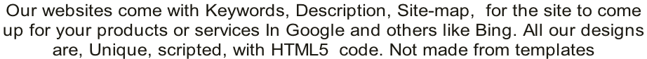 Our websites come with Keywords, Description, Site-map,  for the site to come  up for your products or services In Google and others like Bing. All our designs  are, Unique, scripted, with HTML5  code. Not made from templates
